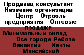 Продавец-консультант › Название организации ­ Центр › Отрасль предприятия ­ Оптовые продажи › Минимальный оклад ­ 20 000 - Все города Работа » Вакансии   . Ханты-Мансийский,Нефтеюганск г.